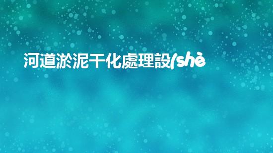河道淤泥干化處理設(shè)備解鎖河道潛力：提升水域清潔效率的全新方法？